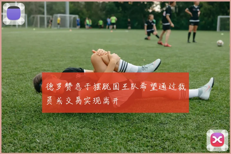 德罗赞急于摆脱国王队希望通过裁员或交易实现离开