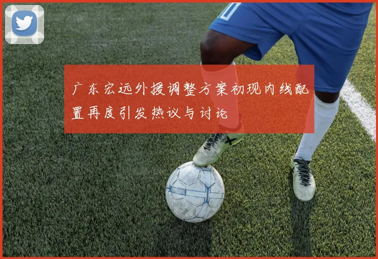 广东宏远外援调整方案初现内线配置再度引发热议与讨论